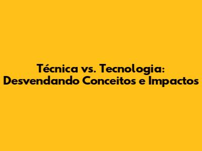 Técnica vs. Tecnologia: Desvendando Conceitos e Impactos