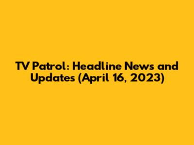 TV Patrol: Headline News and Updates (April 16, 2023)