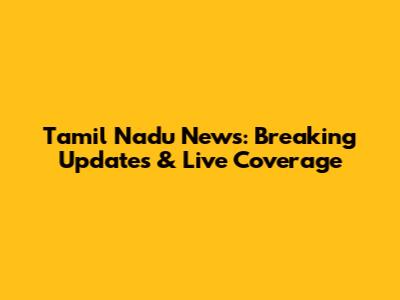 Tamil Nadu News: Breaking Updates & Live Coverage