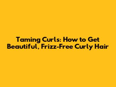 Taming Curls: How to Get Beautiful, Frizz-Free Curly Hair