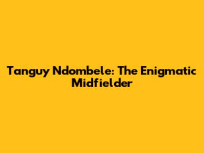 Tanguy Ndombele: The Enigmatic Midfielder