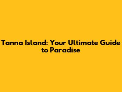 Tanna Island: Your Ultimate Guide to Paradise