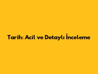 Tarih: Acil ve Detaylı İnceleme