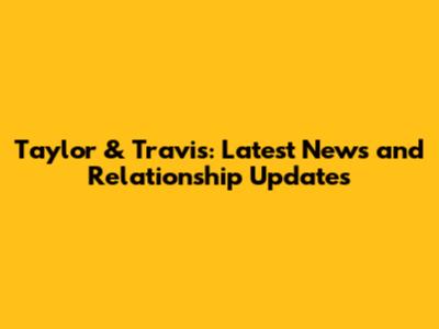 Taylor & Travis: Latest News and Relationship Updates