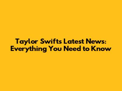 Taylor Swift's Latest News: Everything You Need to Know