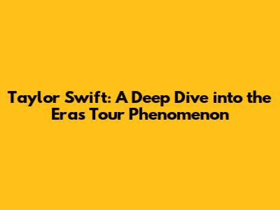 Taylor Swift: A Deep Dive into the Eras Tour Phenomenon