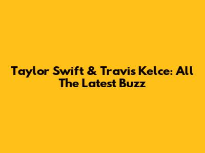 Taylor Swift & Travis Kelce: All The Latest Buzz