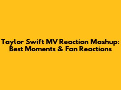 Taylor Swift MV Reaction Mashup: Best Moments & Fan Reactions