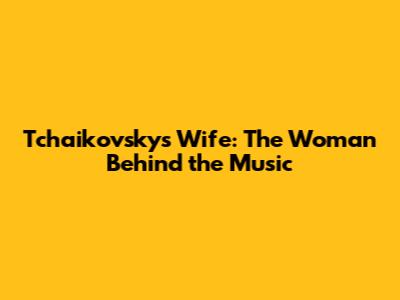 Tchaikovsky's Wife: The Woman Behind the Music