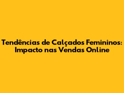 Tendências de Calçados Femininos: Impacto nas Vendas Online