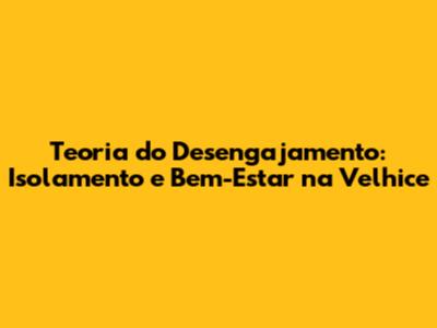 Teoria do Desengajamento: Isolamento e Bem-Estar na Velhice