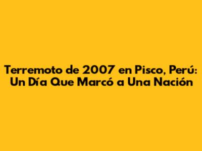Terremoto de 2007 en Pisco, Perú: Un Día Que Marcó a Una Nación