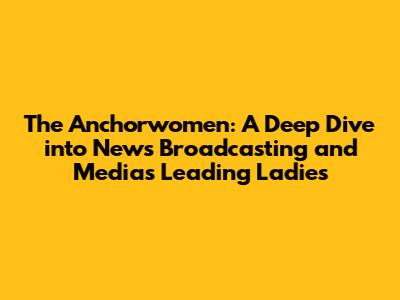 The Anchorwomen: A Deep Dive into News Broadcasting and Media's Leading Ladies