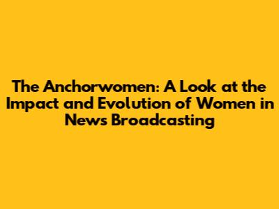 The Anchorwomen: A Look at the Impact and Evolution of Women in News Broadcasting