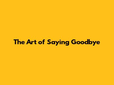 The Art of Saying Goodbye