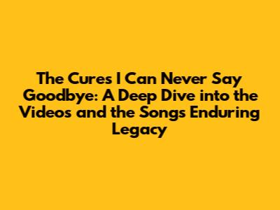 The Cure's 'I Can Never Say Goodbye': A Deep Dive into the Videos and the Song's Enduring Legacy
