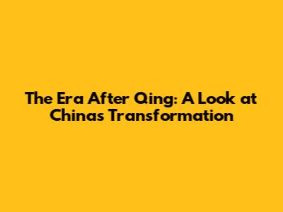 The Era After Qing: A Look at China's Transformation