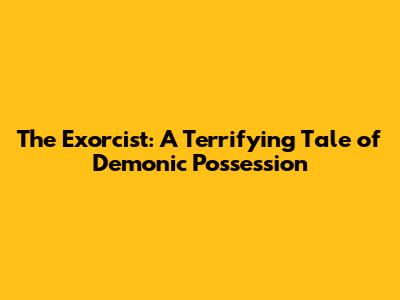 The Exorcist: A Terrifying Tale of Demonic Possession