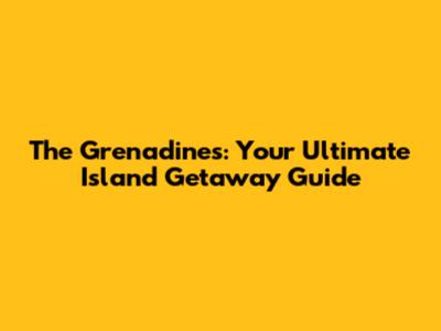 The Grenadines: Your Ultimate Island Getaway Guide