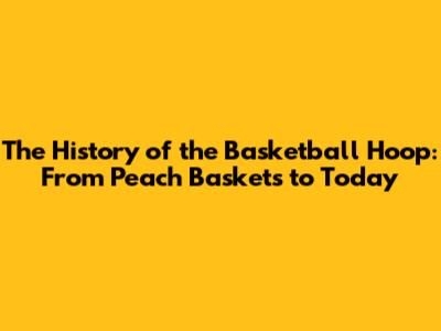 The History of the Basketball Hoop: From Peach Baskets to Today