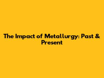 The Impact of Metallurgy: Past & Present