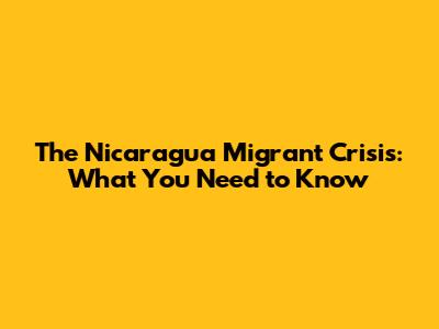 The Nicaragua Migrant Crisis: What You Need to Know