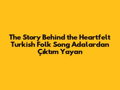 The Story Behind the Heartfelt Turkish Folk Song 'Adalardan Çıktım Yayan'