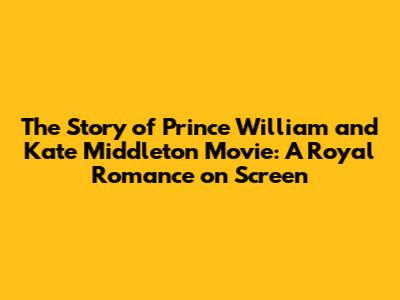 The Story of Prince William and Kate Middleton Movie: A Royal Romance on Screen