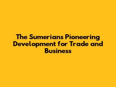 The Sumerians' Pioneering Development for Trade and Business