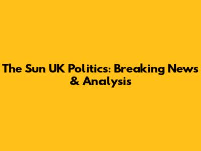 The Sun UK Politics: Breaking News & Analysis