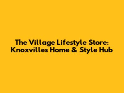 The Village Lifestyle Store: Knoxville's Home & Style Hub
