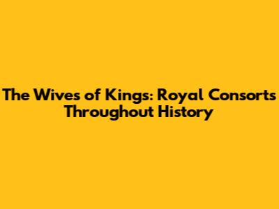 The Wives of Kings: Royal Consorts Throughout History