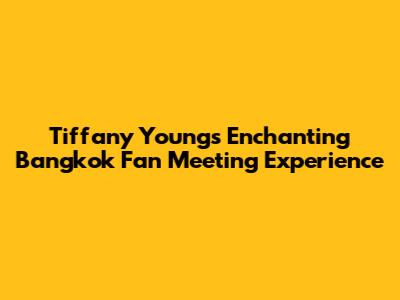 Tiffany Young's Enchanting Bangkok Fan Meeting Experience