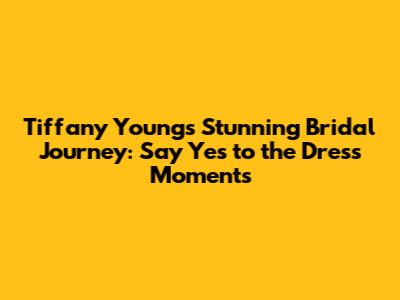 Tiffany Young's Stunning Bridal Journey: 'Say Yes to the Dress' Moments