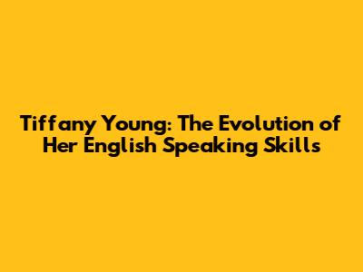 Tiffany Young: The Evolution of Her English Speaking Skills
