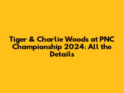 Tiger & Charlie Woods at PNC Championship 2024: All the Details