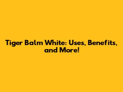 Tiger Balm White: Uses, Benefits, and More!