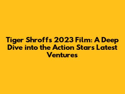 Tiger Shroff's 2023 Film: A Deep Dive into the Action Star's Latest Ventures