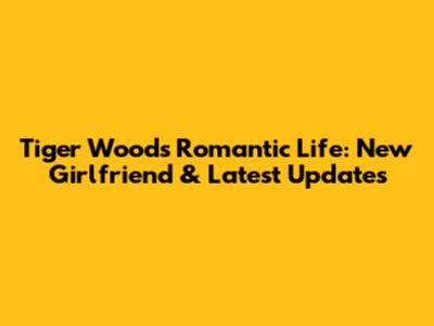 Tiger Woods' Romantic Life: New Girlfriend & Latest Updates
