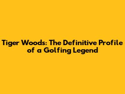 Tiger Woods: The Definitive Profile of a Golfing Legend