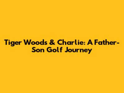 Tiger Woods & Charlie: A Father-Son Golf Journey
