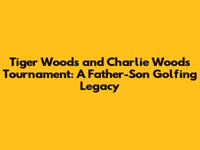 Tiger Woods and Charlie Woods Tournament: A Father-Son Golfing Legacy