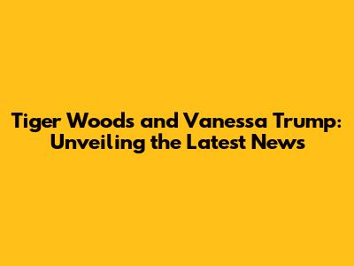 Tiger Woods and Vanessa Trump: Unveiling the Latest News