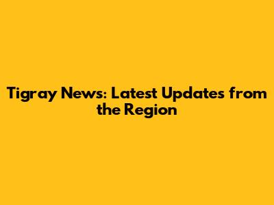 Tigray News: Latest Updates from the Region