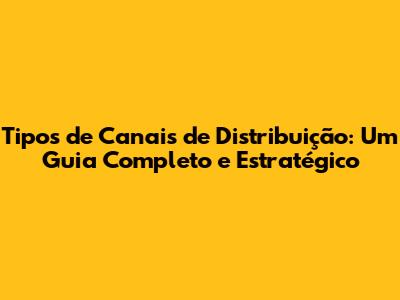 Tipos de Canais de Distribuição: Um Guia Completo e Estratégico