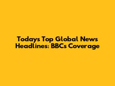 Today's Top Global News Headlines: BBC's Coverage
