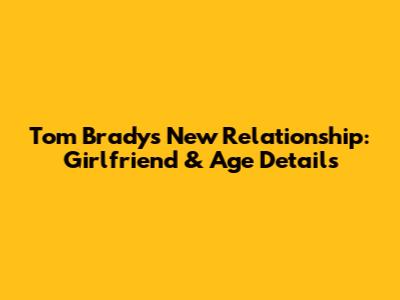 Tom Brady's New Relationship: Girlfriend & Age Details