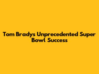 Tom Brady's Unprecedented Super Bowl Success