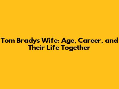 Tom Brady's Wife: Age, Career, and Their Life Together