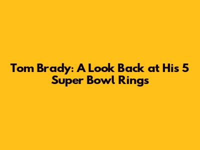 Tom Brady: A Look Back at His 5 Super Bowl Rings